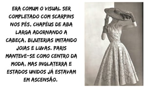 era comum o visual ser
completado com scarpins
nos pés, chapéus de aba
larga adornando a
cabeça, bijuterias imitando
joias e luvas. Paris
manteve-se como centro da
moda, mas Inglaterra e
Estados Unidos já estavam
em ascensão.
 