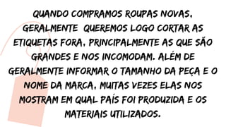 Quando compramos roupas novas,
geralmente queremos logo cortar as
etiquetas fora, principalmente as que são
grandes e nos incomodam. Além de
geralmente informar o tamanho da peça e o
nome da marca, muitas vezes elas nos
mostram em qual país foi produzida e os
materiais utilizados.
 
