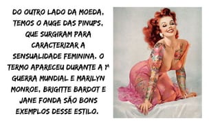 Do outro lado da moeda,
temos o auge das pinups,
que surgiram para
caracterizar a
sensualidade feminina. O
termo apareceu durante a 1ª
Guerra Mundial e Marilyn
Monroe, Brigitte Bardot e
Jane Fonda são bons
exemplos desse estilo.
 