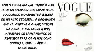 Com o fim da guerra, também veio
o fim da escassez dos cosméticos,
colocando novamente a beleza
em um alto pedestal. A maquiagem
que valorizava o olhar entrou
na moda, o que levou a uma
infinidade de lançamentos de
produtos para os olhos como
sombras, rímel, lápis e
delineador.
 