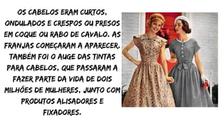 Os cabelos eram curtos,
ondulados e crespos ou presos
em coque ou rabo de cavalo. As
franjas começaram a aparecer.
Também foi o auge das tintas
para cabelos, que passaram a
fazer parte da vida de dois
milhões de mulheres, junto com
produtos alisadores e
fixadores.
 