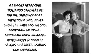 As moças apareciam
trajando cardigãs de
malha, saias rodadas,
sapatos baixos, meias
soquete e cabelos presos,
compondo um visual
conhecido como College.
Apareceram também as
calças cigarrete, usadas
com sapatilha.
 