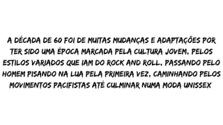 a década de 60 foi de muitas mudanças e adaptações por
ter sido uma época marcada pela cultura jovem, pelos
estilos variados que iam do rock and roll, passando pelo
homem pisando na lua pela primeira vez, caminhando pelos
movimentos pacifistas até culminar numa moda unissex
 