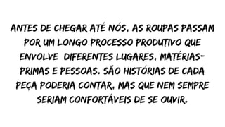 Antes de chegar até nós, as roupas passam
por um longo processo produtivo que
envolve diferentes lugares, matérias-
primas e pessoas. São histórias de cada
peça poderia contar, mas que nem sempre
seriam confortáveis de se ouvir.
 