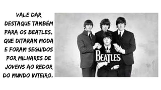 Vale dar
destaque também
para os Beatles,
que ditaram moda
e foram seguidos
por milhares de
jovens ao redor
do mundo inteiro.
 