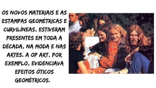 Os novos materiais e as
estampas geométricas e
curvilíneas, estiveram
presentes em toda a
década, na moda e nas
artes. A Op art, por
exemplo, evidenciava
efeitos óticos
geométricos.
 
