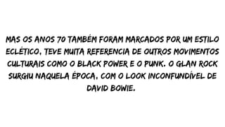 mas os anos 70 também foram marcados por um estilo
eclético, teve muita referencia de outros movimentos
culturais como o black power e o punk. o glan rock
surgiu naquela época, com o look inconfundível de
david bowie.
 