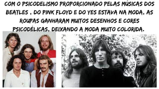 Com o psicodelismo proporcionado pelas músicas dos
Beatles , do Pink Floyd e do Yes estava na moda, as
roupas ganharam muitos desenhos e cores
psicodélicas, deixando a moda muito colorida.
 