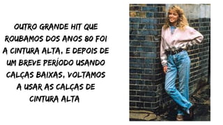 outro grande hit que
roubamos dos anos 80 foi
a cintura alta, e depois de
um breve período usando
calças baixas, voltamos
a usar as calças de
cintura alta
 