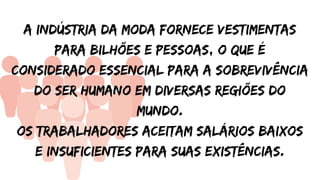 A Indústria da moda fornece vestimentas
para bilhões e pessoas, o que é
considerado essencial para a sobrevivência
do ser humano em diversas regiões do
mundo.
Os trabalhadores aceitam salários baixos
e insuficientes para suas existências.
 