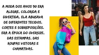 a moda dos anos 90 era
alegre, colorida e
divertida, ela abusava
de diferentes tecidos,
cortes e sobreposições.
era a época do oversize,
das estampas, das
roupas vistosas e
chamativas.
 