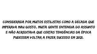 considerada por muitos estilistas como a década que
imperava mau gosto, muita gente entendia do assunto
e não acreditava que certas tendências da época
pudessem voltar a fazer sucesso em 2021.
 