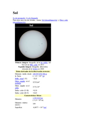 Sol
Ir a la navegación Ir a la búsqueda
Para otros usos de este término, véanse Sol (desambiguación) y Disco solar
(desambiguación).
Sol
Primera imagen: fotografía de la luz visible del
Sol con un filtro solar en 2013
Segunda imagen: fotografía ultravioleta
retocada de la NASA en 2020
Datos derivados de la observación terrestre
Distancia media desde
la Tierra
149 597 870 700 m
(~ 1,5 × 1011 m)
Brillo visual (V) −26,8
Diám. angular en el
perihelio
32′35,64″
Diám. angular en el
afelio
31′31,34″
Índice color (U-B) +0,10
Índice color (B-V) +0,63
Características físicas
Diámetro
1 391 016 km
(~1,4 × 109 m)
Diámetro relativo
(dS/dT)
109
Superficie 6,0877 × 1012 km²
 