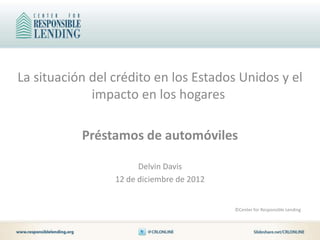 La situación del crédito en los Estados Unidos y el
             impacto en los hogares

           Préstamos de automóviles

                       Delvin Davis
                 12 de diciembre de 2012


                                           ©Center for Responsible Lending
 