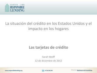 La situación del crédito en los Estados Unidos y el
              impacto en los hogares



             Las tarjetas de crédito

                       Sarah Wolff
                 12 de diciembre de 2012


                                           ©Center for Responsible Lending
 