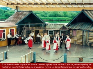 Fin El sol de media noche se puede ver durante 1 semana (aprox), entre los dias 17 y 24 de junio en Laponia y son fechas tan importantes para ellos que organizan un festival con danzas típicas al aire libre para celebrarlo.  