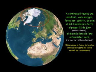 A continuació veureu una simulació,  amb imatges  fetes per  satèl·lit, de com el sol il·luminava la terra el passat 21 de juny (solstici d’estiu),   el dia més llarg de l’any a l’hemisferi nord. ( i el més curt a l’hemisferi sud .) (Observa que la foscor de la nit no arriba dins la zona del cercle vermell em cap moment). 