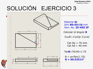 José Gumaro Ortiz
Zacatecas, México
3
Material Al
Dim 80x55x10 mm
Herr. No. 25 HSS 2F
CatAdCatOpTanB /
Cat Op = 70 mm
Cat Ad = 40 mm
TanB=70/40=1.75
B = arcTan(1.75)
B = 60.52512°
B
Calcular el ángulo B
C’
SOLUCIÓN EJERCICIO 3
 