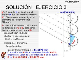 José Gumaro Ortiz
Zacatecas, México
7
SOLUCIÓN EJERCICIO 3
… continuacióng). El ángulo N es igual que el
ángulo B por ser alternos internos.
N
7 mm
C’
B
HipCatOpSenB /
Sen60.25512°=0.86824
0.86824=(10mm)/hip
Sustituyendo valores en:
hip=(10mm)/ 0.86824 = 11.5175 mm
Como el punto C tiene como coordenada Y=11,
entonces el valor de la coordenada Y en el punto
D es 11+11.5175 = 22.5175 mm
Despejando hip:
N
h). El cateto opuesto es igual al
diámetro de la herramienta
(10mm).
i). Con la función seno calculamos
la distancia de C a D, para tener
las coordenadas del punto D.
 