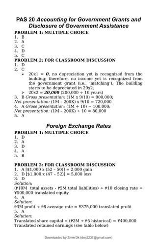 PAS 20 Accounting for Government Grants and
Disclosure of Government Assistance
PROBLEM 1: MULTIPLE CHOICE
1. B
2. A
3. C
4. D
5. C
PROBLEM 2: FOR CLASSROOM DISCUSSION
1. D
2. C
 20x1 = 0, no depreciation yet is recognized from the
building; therefore, no income yet is recognized from
the government grant (i.e., ‘matching’). The building
starts to be depreciated in 20x2.
 20x2 = 20,000 (200,000 ÷ 10 years)
3. B Gross presentation: (1M x 9/10) = 900,000;
Net presentation: (1M – 200K) x 9/10 = 720,000
4. A Gross presentation: (1M ÷ 10) = 100,000;
Net presentation: (1M – 200K) ÷ 10 = 80,000
5. A
Foreign Exchange Rates
PROBLEM 1: MULTIPLE CHOICE
1. D
2. A
3. D
4. A
5. B
PROBLEM 2: FOR CLASSROOM DISCUSSION
1. A [$1,000 x (52 – 50)] = 2,000 gain
2. D [$1,000 x (47 – 52)] = 5,000 loss
3. D
Solution:
(₱10M total assets - ₱5M total liabilities) ÷ ₱10 closing rate =
¥500,000 translated equity
4. A
Solution:
₱3M profit ÷ ₱8 average rate = ¥375,000 translated profit
5. A
Solution:
Translated share capital = (₱2M ÷ ₱5 historical) = ¥400,000
Translated retained earnings (see table below)
Downloaded by Zmm Dk (dmj2237@gmail.com)
lOMoARcPSD|46138815
 