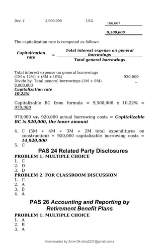 Dec. 1 2,000,000 1/12
166,667
9,500,000
The capitalization rate is computed as follows:
Capitalization
rate
=
Total interest expense on general
borrowings
Total general borrowings
Total interest expense on general borrowings
(1M x 12%) + (8M x 10%) 920,000
Divide by: Total general borrowings (1M + 8M)
9,000,000
Capitalization rate
10.22%
Capitalizable BC from formula = 9,500,000 x 10.22% =
970,900
970,900 vs. 920,000 actual borrowing costs = Capitalizable
BC is 920,000, the lower amount
4. C (5M + 4M + 3M + 2M total expenditures on
construction) + 920,000 capitalizable borrowing costs =
14,920,000
5. C
PAS 24 Related Party Disclosures
PROBLEM 1: MULTIPLE CHOICE
1. C
2. D
3. D
PROBLEM 2: FOR CLASSROOM DISCUSSION
1. C
2. A
3. B
4. A
PAS 26 Accounting and Reporting by
Retirement Benefit Plans
PROBLEM 1: MULTIPLE CHOICE
1. A
2. B
3. A
Downloaded by Zmm Dk (dmj2237@gmail.com)
lOMoARcPSD|46138815
 