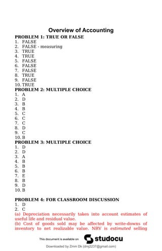 Overview of Accounting
PROBLEM 1: TRUE OR FALSE
1. FALSE
2. FALSE - measuring
3. TRUE
4. TRUE
5. FALSE
6. FALSE
7. FALSE
8. TRUE
9. FALSE
10. TRUE
PROBLEM 2: MULTIPLE CHOICE
1. A
2. D
3. B
4. B
5. C
6. C
7. C
8. D
9. C
10. B
PROBLEM 3: MULTIPLE CHOICE
1. D
2. D
3. A
4. B
5. B
6. B
7. E
8. B
9. D
10. B
PROBLEM 4: FOR CLASSROOM DISCUSSION
1. D
2. C
(a) Depreciation necessarily takes into account estimates of
useful life and residual value.
(b) Cost of goods sold may be affected by write-downs of
inventory to net realizable value. NRV is estimated selling
Downloaded by Zmm Dk (dmj2237@gmail.com)
lOMoARcPSD|46138815
 