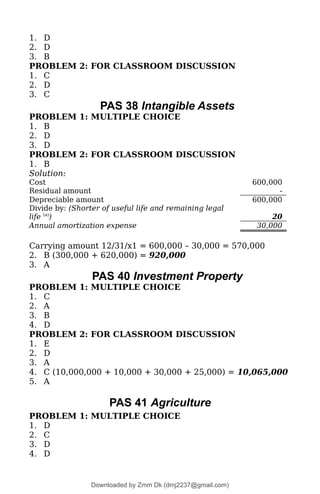 1. D
2. D
3. B
PROBLEM 2: FOR CLASSROOM DISCUSSION
1. C
2. D
3. C
PAS 38 Intangible Assets
PROBLEM 1: MULTIPLE CHOICE
1. B
2. D
3. D
PROBLEM 2: FOR CLASSROOM DISCUSSION
1. B
Solution:
Cost 600,000
Residual amount -
Depreciable amount 600,000
Divide by: (Shorter of useful life and remaining legal
life (a)
) 20
Annual amortization expense 30,000
Carrying amount 12/31/x1 = 600,000 – 30,000 = 570,000
2. B (300,000 + 620,000) = 920,000
3. A
PAS 40 Investment Property
PROBLEM 1: MULTIPLE CHOICE
1. C
2. A
3. B
4. D
PROBLEM 2: FOR CLASSROOM DISCUSSION
1. E
2. D
3. A
4. C (10,000,000 + 10,000 + 30,000 + 25,000) = 10,065,000
5. A
PAS 41 Agriculture
PROBLEM 1: MULTIPLE CHOICE
1. D
2. C
3. D
4. D
Downloaded by Zmm Dk (dmj2237@gmail.com)
lOMoARcPSD|46138815
 