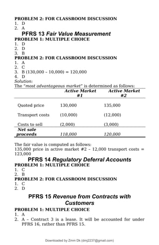 PROBLEM 2: FOR CLASSROOM DISCUSSION
1. D
2. A
PFRS 13 Fair Value Measurement
PROBLEM 1: MULTIPLE CHOICE
1. D
2. D
3. B
PROBLEM 2: FOR CLASSROOM DISCUSSION
1. A
2. C
3. B (130,000 – 10,000) = 120,000
4. D
Solution:
The “most advantageous market” is determined as follows:
Active Market
#1
Active Market
#2
Quoted price 130,000 135,000
Transport costs (10,000) (12,000)
Costs to sell (2,000) (3,000)
Net sale
proceeds 118,000 120,000
The fair value is computed as follows:
135,000 price in active market #2 – 12,000 transport costs =
123,000
PFRS 14 Regulatory Deferral Accounts
PROBLEM 1: MULTIPLE CHOICE
1. C
2. B
PROBLEM 2: FOR CLASSROOM DISCUSSION
1. C
2. D
PFRS 15 Revenue from Contracts with
Customers
PROBLEM 1: MULTIPLE CHOICE
1. A
2. A – Contract 3 is a lease. It will be accounted for under
PFRS 16, rather than PFRS 15.
Downloaded by Zmm Dk (dmj2237@gmail.com)
lOMoARcPSD|46138815
 