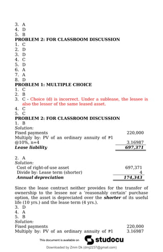 3. A
4. D
5. B
PROBLEM 2: FOR CLASSROOM DISCUSSION
1. C
2. D
3. D
4. C
5. D
6. A
7. A
8. D
PROBLEM 1: MULTIPLE CHOICE
1. C
2. B
3. C - Choice (d) is incorrect. Under a sublease, the lessee is
also the lessor of the same leased asset.
4. C
5. C
PROBLEM 2: FOR CLASSROOM DISCUSSION
1. B
Solution:
Fixed payments 220,000
Multiply by: PV of an ordinary annuity of ₱1
@10%, n=4 3.16987
Lease liability 697,371
2. A
Solution:
Cost of right-of-use asset 697,371
Divide by: Lease term (shorter) 4
Annual depreciation 174,343
Since the lease contract neither provides for the transfer of
ownership to the lessee nor a ‘reasonably certain’ purchase
option, the asset is depreciated over the shorter of its useful
life (10 yrs.) and the lease term (4 yrs.).
3. D
4. A
5. B
Solution:
Fixed payments 220,000
Multiply by: PV of an ordinary annuity of ₱1 3.16987
Downloaded by Zmm Dk (dmj2237@gmail.com)
lOMoARcPSD|46138815
 