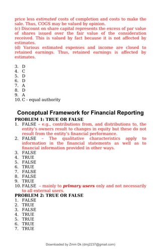 price less estimated costs of completion and costs to make the
sale. Thus, COGS may be valued by opinion.
(c) Discount on share capital represents the excess of par value
of shares issued over the fair value of the consideration
received. This is valued by fact because it is not affected by
estimates.
(d) Various estimated expenses and income are closed to
retained earnings. Thus, retained earnings is affected by
estimates.
3. D
4. C
5. D
6. D
7. A
8. D
9. A
10. C - equal authority
Conceptual Framework for Financial Reporting
PROBLEM 1: TRUE OR FALSE
1. FALSE – e.g., contributions from, and distributions to, the
entity’s owners result to changes in equity but these do not
result from the entity’s financial performance.
2. FALSE – The qualitative characteristics apply to
information in the financial statements as well as to
financial information provided in other ways.
3. FALSE
4. TRUE
5. FALSE
6. TRUE
7. FALSE
8. FALSE
9. TRUE
10. FALSE – mainly to primary users only and not necessarily
to all external users.
PROBLEM 2: TRUE OR FALSE
1. FALSE
2. TRUE
3. FALSE
4. TRUE
5. TRUE
6. TRUE
7. TRUE
Downloaded by Zmm Dk (dmj2237@gmail.com)
lOMoARcPSD|46138815
 