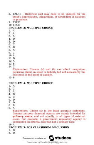 8. FALSE – Historical cost may need to be updated for the
asset’s depreciation, impairment, or unwinding of discount
or premium.
9. TRUE
10. TRUE
PROBLEM 3: MULTIPLE CHOICE
1. A
2. A
3. A
4. D
5. D
6. C
7. D
8. A
9. C
10. A
11. D
12. A
13. B
14. C
Explanation: Choices (a) and (b) can affect recognition
decisions about an asset or liability but not necessarily the
existence of the asset or liability.
15. B
PROBLEM 4: MULTIPLE CHOICE
1. A
2. C
3. A
4. D
5. C
6. D
7. D
8. B
9. A
Explanation: Choice (a) is the least accurate statement.
General purpose financial reports are mainly intended for
primary users, and not equally to all types of external
users. For example, a government regulatory agency is
considered an external user but not a primary user.
10. A
PROBLEM 5: FOR CLASSROOM DISCUSSION
1. D
2. D
Downloaded by Zmm Dk (dmj2237@gmail.com)
lOMoARcPSD|46138815
 