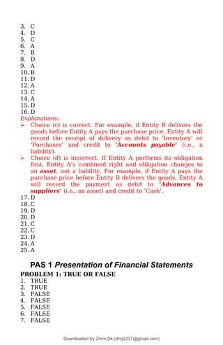 3. C
4. D
5. C
6. A
7. B
8. D
9. A
10. B
11. D
12. A
13. C
14. A
15. D
16. D
Explanations:
 Choice (c) is correct. For example, if Entity B delivers the
goods before Entity A pays the purchase price, Entity A will
record the receipt of delivery as debit to ‘Inventory’ or
‘Purchases’ and credit to ‘Accounts payable’ (i.e., a
liability).
 Choice (d) is incorrect. If Entity A performs its obligation
first, Entity A’s combined right and obligation changes to
an asset, not a liability. For example, if Entity A pays the
purchase price before Entity B delivers the goods, Entity A
will record the payment as debit to ‘Advances to
suppliers’ (i.e., an asset) and credit to ‘Cash’.
17. D
18. C
19. D
20. D
21. C
22. C
23. D
24. A
25. A
PAS 1 Presentation of Financial Statements
PROBLEM 1: TRUE OR FALSE
1. TRUE
2. TRUE
3. FALSE
4. FALSE
5. FALSE
6. FALSE
7. FALSE
Downloaded by Zmm Dk (dmj2237@gmail.com)
lOMoARcPSD|46138815
 