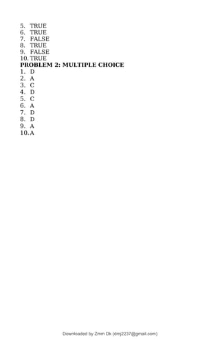 5. TRUE
6. TRUE
7. FALSE
8. TRUE
9. FALSE
10. TRUE
PROBLEM 2: MULTIPLE CHOICE
1. D
2. A
3. C
4. D
5. C
6. A
7. D
8. D
9. A
10.A
Downloaded by Zmm Dk (dmj2237@gmail.com)
lOMoARcPSD|46138815
 