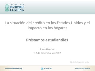 La situación del crédito en los Estados Unidos y el
              impacto en los hogares

            Préstamos estudiantiles

                      Sonia Garrison
                 12 de diciembre de 2012


                                           ©Center for Responsible Lending
 