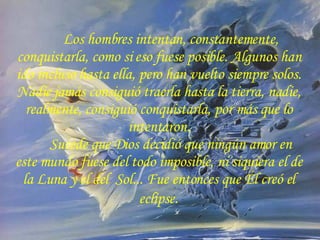 Los hombres intentan, constantemente, conquistarla, como si eso fuese posible. Algunos han ido incluso hasta ella, pero han vuelto siempre solos. Nadie jamás consiguió traerla hasta la tierra, nadie, realmente, consiguió conquistarla, por más que lo intentaron. Sucede que Dios decidió que ningún amor en este mundo fuese del todo imposible, ni siquiera el de la Luna y el del  Sol... Fue entonces que Él creó el eclipse . 