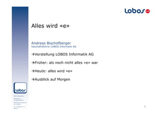 Alles wird «e»
Andreas Bischofberger
Geschäftsführer LOBOS Informatik AG

àVorstellung LOBOS Informatik AG
àFrüher: als noch nicht alles «e» war
àHeute: alles wird «e»
àAusblick auf Morgen

1

 