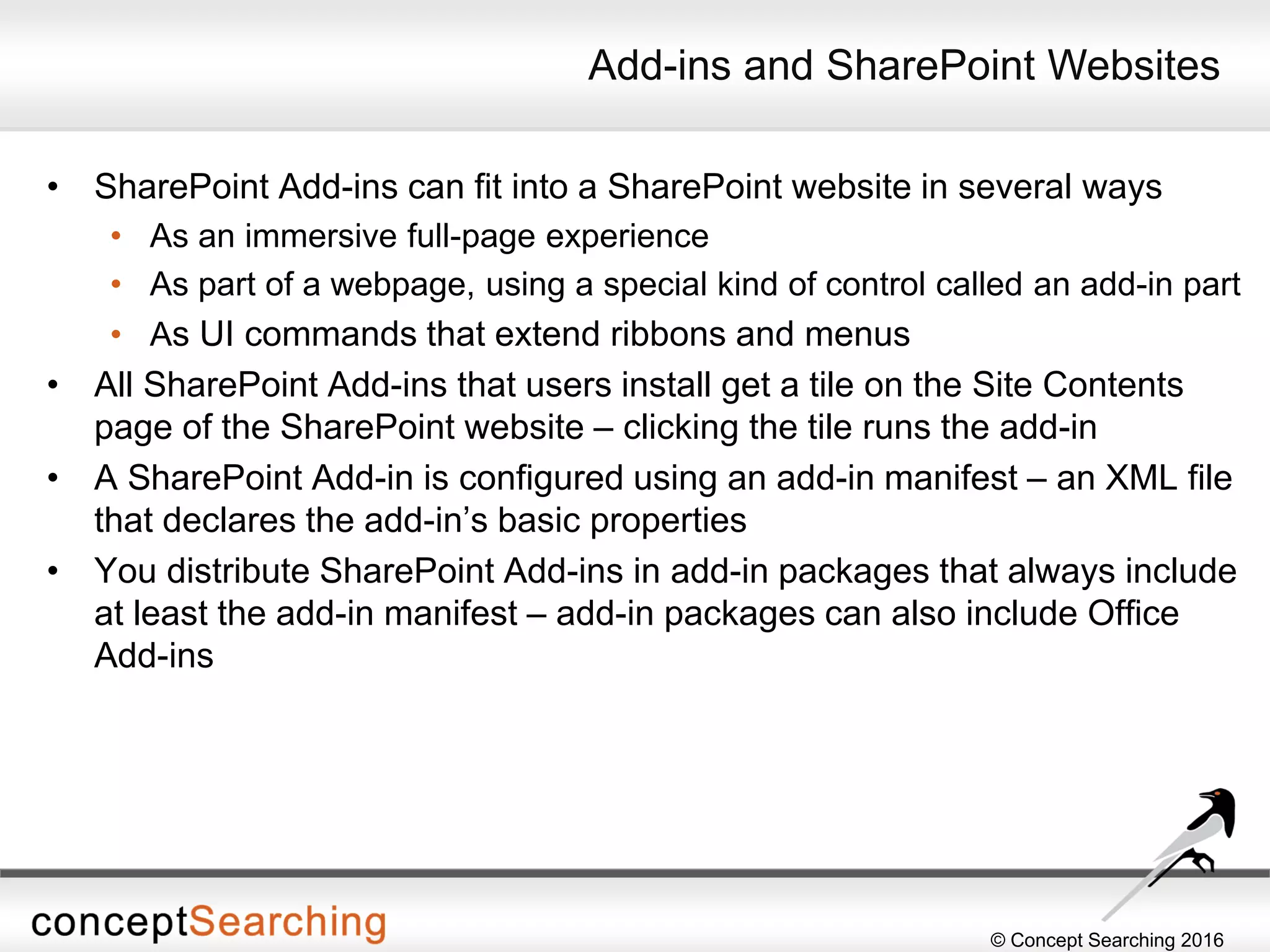© Concept Searching 2016
Add-ins and SharePoint Websites
• SharePoint Add-ins can fit into a SharePoint website in several ways
• As an immersive full-page experience
• As part of a webpage, using a special kind of control called an add-in part
• As UI commands that extend ribbons and menus
• All SharePoint Add-ins that users install get a tile on the Site Contents
page of the SharePoint website – clicking the tile runs the add-in
• A SharePoint Add-in is configured using an add-in manifest – an XML file
that declares the add-in’s basic properties
• You distribute SharePoint Add-ins in add-in packages that always include
at least the add-in manifest – add-in packages can also include Office
Add-ins
 