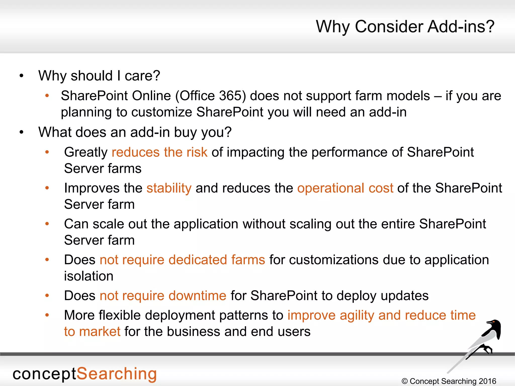 © Concept Searching 2016
Why Consider Add-ins?
• Why should I care?
• SharePoint Online (Office 365) does not support farm models – if you are
planning to customize SharePoint you will need an add-in
• What does an add-in buy you?
• Greatly reduces the risk of impacting the performance of SharePoint
Server farms
• Improves the stability and reduces the operational cost of the SharePoint
Server farm
• Can scale out the application without scaling out the entire SharePoint
Server farm
• Does not require dedicated farms for customizations due to application
isolation
• Does not require downtime for SharePoint to deploy updates
• More flexible deployment patterns to improve agility and reduce time
to market for the business and end users
 