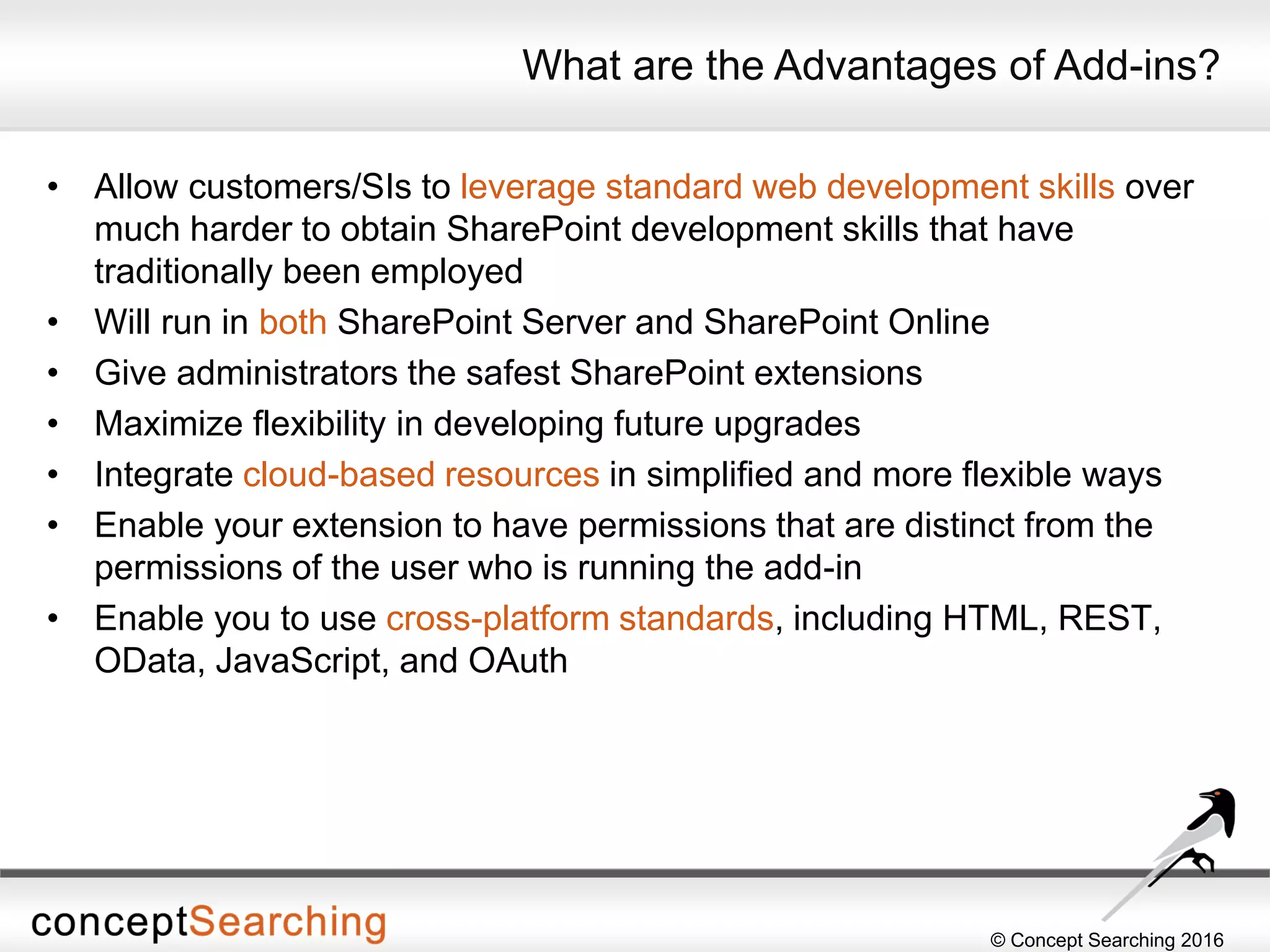© Concept Searching 2016
What are the Advantages of Add-ins?
• Allow customers/SIs to leverage standard web development skills over
much harder to obtain SharePoint development skills that have
traditionally been employed
• Will run in both SharePoint Server and SharePoint Online
• Give administrators the safest SharePoint extensions
• Maximize flexibility in developing future upgrades
• Integrate cloud-based resources in simplified and more flexible ways
• Enable your extension to have permissions that are distinct from the
permissions of the user who is running the add-in
• Enable you to use cross-platform standards, including HTML, REST,
OData, JavaScript, and OAuth
 