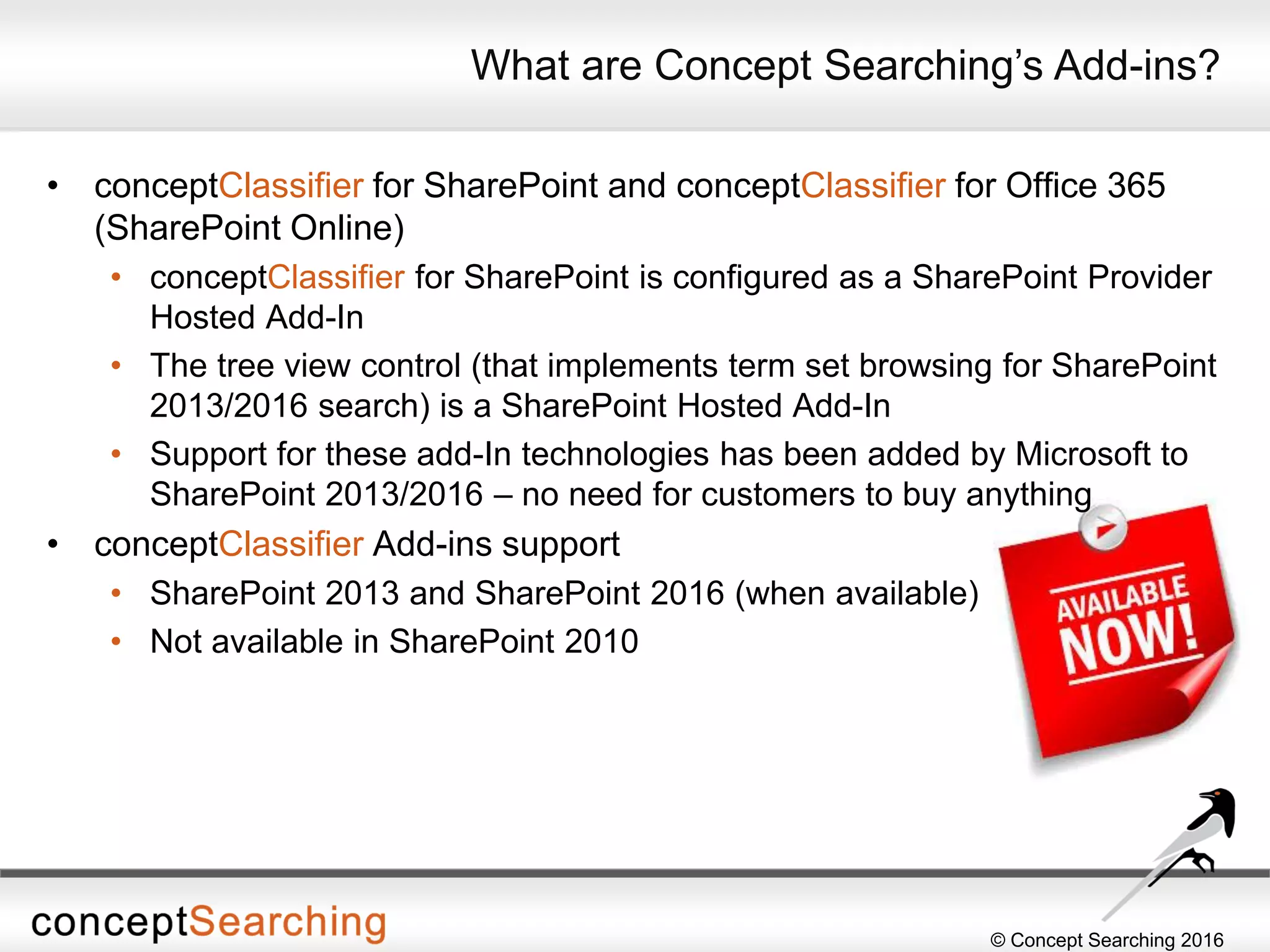 © Concept Searching 2016
• conceptClassifier for SharePoint and conceptClassifier for Office 365
(SharePoint Online)
• conceptClassifier for SharePoint is configured as a SharePoint Provider
Hosted Add-In
• The tree view control (that implements term set browsing for SharePoint
2013/2016 search) is a SharePoint Hosted Add-In
• Support for these add-In technologies has been added by Microsoft to
SharePoint 2013/2016 – no need for customers to buy anything
• conceptClassifier Add-ins support
• SharePoint 2013 and SharePoint 2016 (when available)
• Not available in SharePoint 2010
What are Concept Searching’s Add-ins?
 