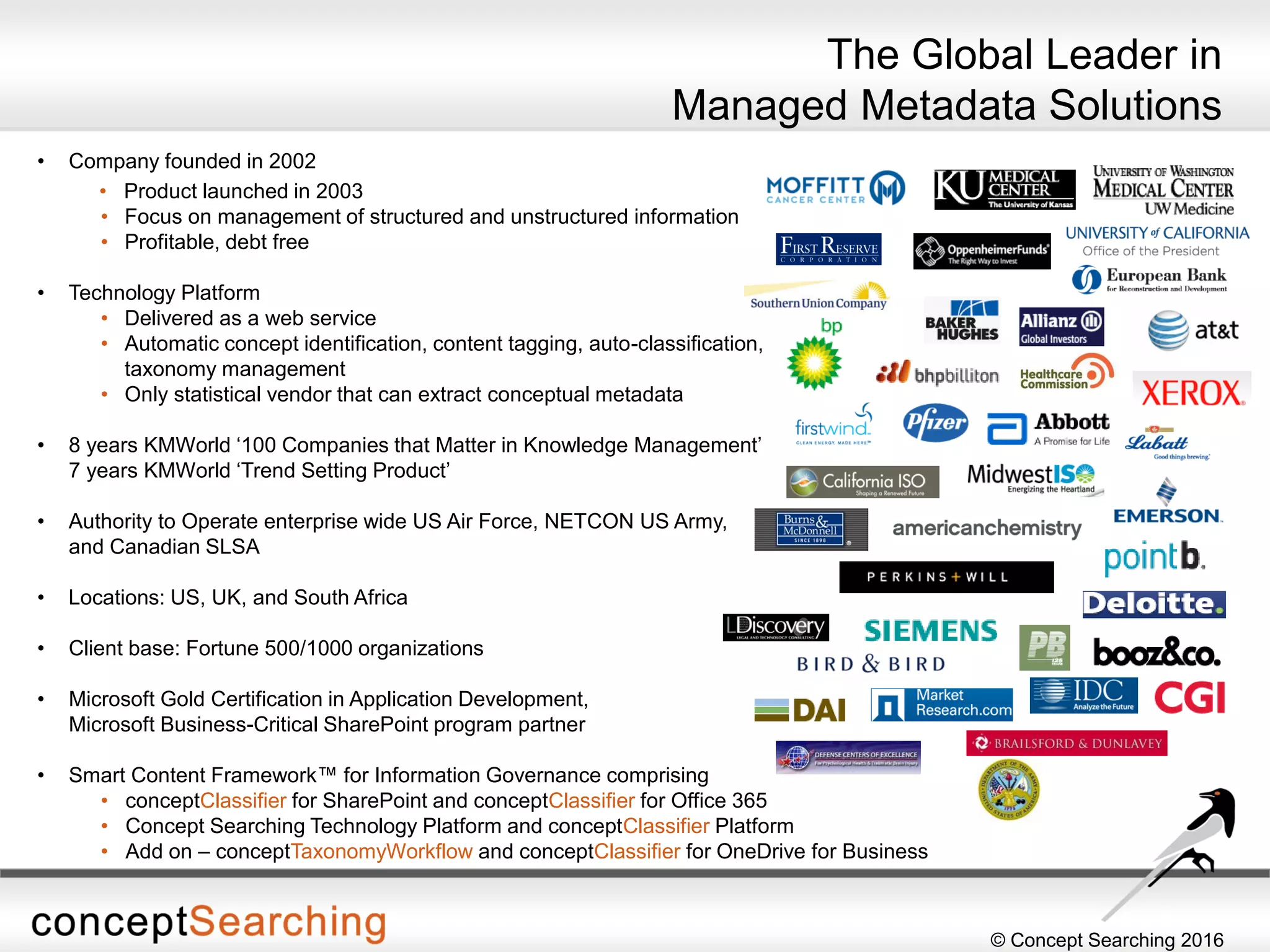 © Concept Searching 2016
• Company founded in 2002
• Product launched in 2003
• Focus on management of structured and unstructured information
• Profitable, debt free
• Technology Platform
• Delivered as a web service
• Automatic concept identification, content tagging, auto-classification,
taxonomy management
• Only statistical vendor that can extract conceptual metadata
• 8 years KMWorld ‘100 Companies that Matter in Knowledge Management’
7 years KMWorld ‘Trend Setting Product’
• Authority to Operate enterprise wide US Air Force, NETCON US Army,
and Canadian SLSA
• Locations: US, UK, and South Africa
• Client base: Fortune 500/1000 organizations
• Microsoft Gold Certification in Application Development,
Microsoft Business-Critical SharePoint program partner
• Smart Content Framework™ for Information Governance comprising
• conceptClassifier for SharePoint and conceptClassifier for Office 365
• Concept Searching Technology Platform and conceptClassifier Platform
• Add on – conceptTaxonomyWorkflow and conceptClassifier for OneDrive for Business
The Global Leader in
Managed Metadata Solutions
 