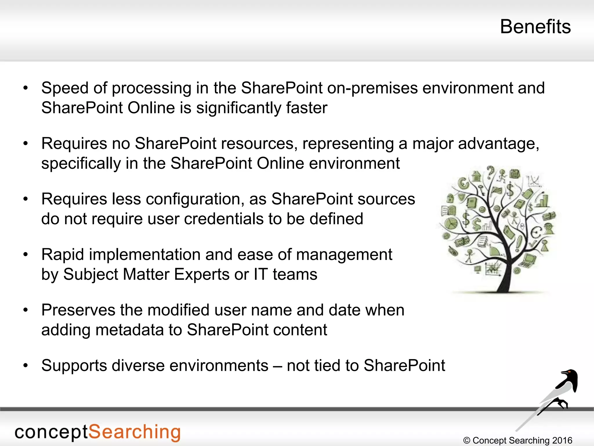 © Concept Searching 2016
Benefits
• Speed of processing in the SharePoint on-premises environment and
SharePoint Online is significantly faster
• Requires no SharePoint resources, representing a major advantage,
specifically in the SharePoint Online environment
• Requires less configuration, as SharePoint sources
do not require user credentials to be defined
• Rapid implementation and ease of management
by Subject Matter Experts or IT teams
• Preserves the modified user name and date when
adding metadata to SharePoint content
• Supports diverse environments – not tied to SharePoint
 