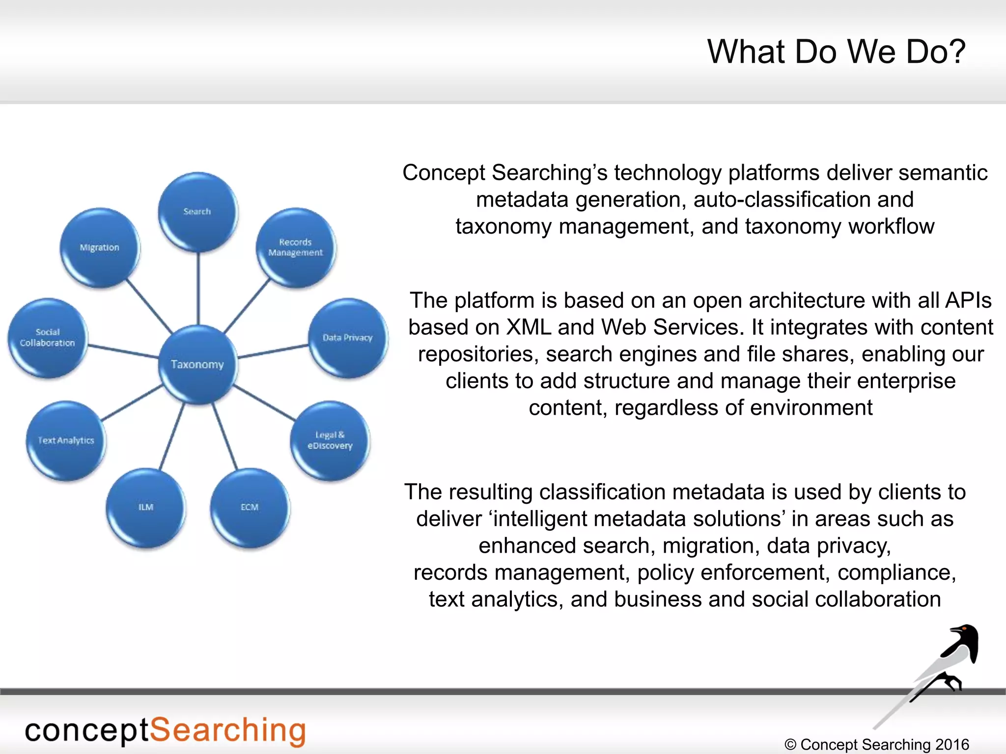© Concept Searching 2016
Concept Searching’s technology platforms deliver semantic
metadata generation, auto-classification and
taxonomy management, and taxonomy workflow
What Do We Do?
The resulting classification metadata is used by clients to
deliver ‘intelligent metadata solutions’ in areas such as
enhanced search, migration, data privacy,
records management, policy enforcement, compliance,
text analytics, and business and social collaboration
The platform is based on an open architecture with all APIs
based on XML and Web Services. It integrates with content
repositories, search engines and file shares, enabling our
clients to add structure and manage their enterprise
content, regardless of environment
 