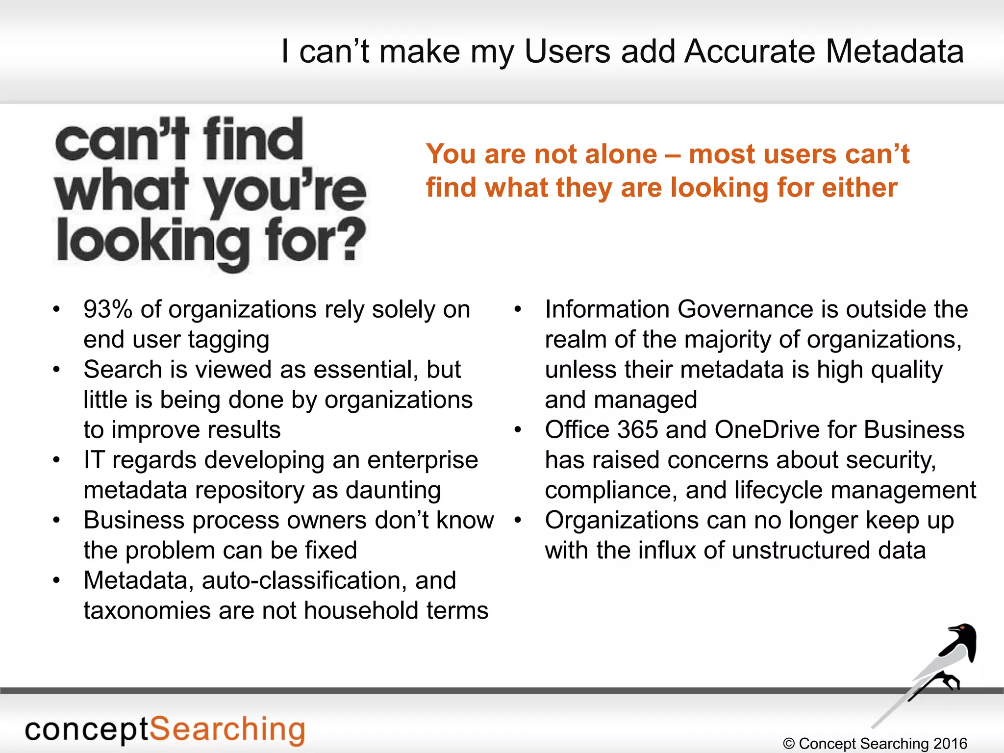 © Concept Searching 2016
I can’t make my Users add Accurate Metadata
You are not alone – most users can’t
find what they are looking for either
• 93% of organizations rely solely on
end user tagging
• Search is viewed as essential, but
little is being done by organizations
to improve results
• IT regards developing an enterprise
metadata repository as daunting
• Business process owners don’t know
the problem can be fixed
• Metadata, auto-classification, and
taxonomies are not household terms
• Information Governance is outside the
realm of the majority of organizations,
unless their metadata is high quality
and managed
• Office 365 and OneDrive for Business
has raised concerns about security,
compliance, and lifecycle management
• Organizations can no longer keep up
with the influx of unstructured data
 