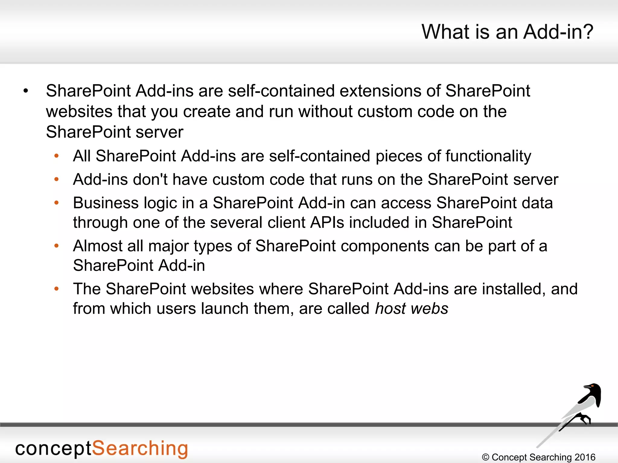 © Concept Searching 2016
What is an Add-in?
• SharePoint Add-ins are self-contained extensions of SharePoint
websites that you create and run without custom code on the
SharePoint server
• All SharePoint Add-ins are self-contained pieces of functionality
• Add-ins don't have custom code that runs on the SharePoint server
• Business logic in a SharePoint Add-in can access SharePoint data
through one of the several client APIs included in SharePoint
• Almost all major types of SharePoint components can be part of a
SharePoint Add-in
• The SharePoint websites where SharePoint Add-ins are installed, and
from which users launch them, are called host webs
 