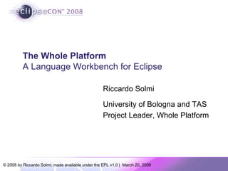 The Whole Platform
          A Language Workbench for Eclipse

                                                   Riccardo Solmi

                                                   University of Bologna and TAS
                                                   Project Leader, Whole Platform




© 2008 by Riccardo Solmi; made available under the EPL v1.0 | March 20, 2008
 