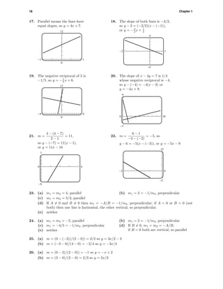 18 Chapter 1
17. Parallel means the lines have
equal slopes, so y = 4x + 7.
12
0
-1 1
18. The slope of both lines is −3/2,
so y − 2 = (−3/2)(x − (−1)),
or y = −3
2 x + 1
2
4
–4
-2 1
19. The negative reciprocal of 5 is
−1/5, so y = −1
5 x + 6.
12
0
-9 9
20. The slope of x − 4y = 7 is 1/4
whose negative reciprocal is −4,
so y − (−4) = −4(x − 3) or
y = −4x + 8.
9
–3
0 18
21. m =
4 − (4 − 7)
2 − 1
= 11,
so y − (−7) = 11(x − 1),
or y = 11x − 18
7
-9
0 4
22. m =
6 − 1
−3 − (−2)
= −5, so
y − 6 = −5(x − (−3)), or y = −5x − 9
15
–5
–3 0
23. (a) m1 = m2 = 4, parallel (b) m1 = 2 = −1/m2, perpendicular
(c) m1 = m2 = 5/3, parallel
(d) If A = 0 and B = 0 then m1 = −A/B = −1/m2, perpendicular; if A = 0 or B = 0 (not
both) then one line is horizontal, the other vertical, so perpendicular.
(e) neither
24. (a) m1 = m2 = −5, parallel (b) m1 = 2 = −1/m2, perpendicular
(c) m1 = −4/5 = −1/m2, perpendicular (d) If B = 0, m1 = m2 = −A/B;
if B = 0 both are vertical, so parallel(e) neither
25. (a) m = (0 − (−3))/(2 − 0)) = 3/2 so y = 3x/2 − 3
(b) m = (−3 − 0)/(4 − 0) = −3/4 so y = −3x/4
26. (a) m = (0 − 2)/(2 − 0)) = −1 so y = −x + 2
(b) m = (2 − 0)/(3 − 0) = 2/3 so y = 2x/3
 