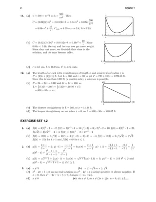 2 Chapter 1
11. (a) V = 500 = πr2
h so h =
500
πr2
. Then
C = (0.02)(2)πr2
+ (0.01)2πrh = 0.04πr2
+ 0.02πr
500
πr2
= 0.04πr2
+
10
r
; Cmin ≈ 4.39 at r ≈ 3.4, h ≈ 13.8.
7
4
1.5 6
(b) C = (0.02)(2)(2r)2
+ (0.01)2πrh = 0.16r2
+
10
r
. Since
0.04π < 0.16, the top and bottom now get more weight.
Since they cost more, we diminish their sizes in the
solution, and the cans become taller.
7
4
1.5 5.5
(c) r ≈ 3.1 cm, h ≈ 16.0 cm, C ≈ 4.76 cents
12. (a) The length of a track with straightaways of length L and semicircles of radius r is
P = (2)L + (2)(πr) ft. Let L = 360 and r = 80 to get P = 720 + 160π = 1222.65 ft.
Since this is less than 1320 ft (a quarter-mile), a solution is possible.
(b) P = 2L + 2πr = 1320 and 2r = 2x + 160, so
L = 1
2 (1320 − 2πr) = 1
2 (1320 − 2π(80 + x))
= 660 − 80π − πx.
450
0
0 100
(c) The shortest straightaway is L = 360, so x = 15.49 ft.
(d) The longest straightaway occurs when x = 0, so L = 660 − 80π = 408.67 ft.
EXERCISE SET 1.2
1. (a) f(0) = 3(0)2
−2 = −2; f(2) = 3(2)2
−2 = 10; f(−2) = 3(−2)2
−2 = 10; f(3) = 3(3)2
−2 = 25;
f(
√
2) = 3(
√
2)2
− 2 = 4; f(3t) = 3(3t)2
− 2 = 27t2
− 2
(b) f(0) = 2(0) = 0; f(2) = 2(2) = 4; f(−2) = 2(−2) = −4; f(3) = 2(3) = 6; f(
√
2) = 2
√
2;
f(3t) = 1/3t for t > 1 and f(3t) = 6t for t ≤ 1.
2. (a) g(3) =
3 + 1
3 − 1
= 2; g(−1) =
−1 + 1
−1 − 1
= 0; g(π) =
π + 1
π − 1
; g(−1.1) =
−1.1 + 1
−1.1 − 1
=
−0.1
−2.1
=
1
21
;
g(t2
− 1) =
t2
− 1 + 1
t2 − 1 − 1
=
t2
t2 − 2
(b) g(3) =
√
3 + 1 = 2; g(−1) = 3; g(π) =
√
π + 1; g(−1.1) = 3; g(t2
− 1) = 3 if t2
< 2 and
g(t2
− 1) =
√
t2 − 1 + 1 = |t| if t2
≥ 2.
3. (a) x = 3 (b) x ≤ −
√
3 or x ≥
√
3
(c) x2
− 2x + 5 = 0 has no real solutions so x2
− 2x + 5 is always positive or always negative. If
x = 0, then x2
− 2x + 5 = 5 > 0; domain: (−∞, +∞).
(d) x = 0 (e) sin x = 1, so x = (2n + 1
2 )π, n = 0, ±1, ±2, . . .
 