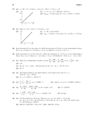 20 Chapter 1
37. (a) y = 20 − 15 = 5 when x = 45, so 5 = 45k, k = 1/9, y = x/9
(b) y
x
0.2
0.6
2 6
(c) l = 15 + y = 15 + 100(1/9) = 26.11 in.
(d) If ymax = 15 then solve 15 = kx = x/9 for x = 135 lb.
38. (a) Since y = 0.2 = (1)k, k = 1/5 and y = x/5
(b) y
x
1
2 6
(c) y = 3k = 3/5 so 0.6 ft.
(d) ymax = (1/2)3 = 1.5 so solve 1.5 = x/5 for x = 7.5 tons
39. Each increment of 1 in the value of x yields the increment of 1.2 for y, so the relationship is linear.
If y = mx + b then m = 1.2; from x = 0, y = 2, follows b = 2, so y = 1.2x + 2
40. Each increment of 1 in the value of x yields the increment of −2.1 for y, so the relationship is
linear. If y = mx + b then m = −2.1; from x = 0, y = 10.5 follows b = 10.5, so y = −2.1x + 10.5
41. (a) With TF as independent variable, we have
TC − 100
TF − 212
=
0 − 100
32 − 212
, so TC =
5
9
(TF − 32).
(b) 5/9
(c) Set TF = TC = 5
9 (TF − 32) and solve for TF : TF = TC = −40◦
(F or C).
(d) 37◦
C
42. (a) One degree Celsius is one degree Kelvin, so the slope is the ratio 1/1 = 1.
Thus TC = TK − 273.15.
(b) TC = 0 − 273.15 = −273.15◦
C
43. (a)
p − 1
h − 0
=
5.9 − 1
50 − 0
, or p = 0.098h + 1 (b) when p = 2, or h = 1/0.098 ≈ 10.20 m
44. (a)
R − 123.4
T − 20
=
133.9 − 123.4
45 − 20
, so R = 0.42T + 115. (b) T = 32.38◦
C
45. (a)
r − 0.80
t − 0
=
0.75 − 0.80
4 − 0
, so r = −0.0125t + 0.8 (b) 64 days
46. (a) Let the position at rest be y0. Then y0 + y = y0 + kx; with x = 11 we get
y0 + kx = y0 + 11k = 40, and with x = 24 we get y0 + kx = y0 + 24k = 60. Solve to get
k = 20/13 and y0 = 300/13.
(b) 300/13 + (20/13)W = 30, so W = (390 − 300)/20 = 9/2 g.
 