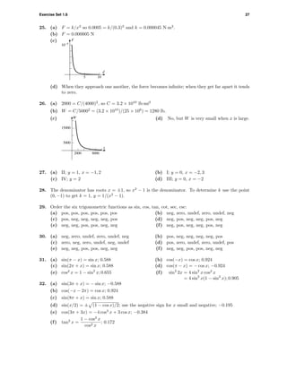 Exercise Set 1.6 27
25. (a) F = k/x2
so 0.0005 = k/(0.3)2
and k = 0.000045 N·m2
.
(b) F = 0.000005 N
(c)
d
5 10
F
10-5
(d) When they approach one another, the force becomes inﬁnite; when they get far apart it tends
to zero.
26. (a) 2000 = C/(4000)2
, so C = 3.2 × 1010
lb·mi2
(b) W = C/50002
= (3.2 × 1010
)/(25 × 106
) = 1280 lb.
(c)
5000
15000
W
2000 8000
x
(d) No, but W is very small when x is large.
27. (a) II; y = 1, x = −1, 2 (b) I; y = 0, x = −2, 3
(c) IV; y = 2 (d) III; y = 0, x = −2
28. The denominator has roots x = ±1, so x2
− 1 is the denominator. To determine k use the point
(0, −1) to get k = 1, y = 1/(x2
− 1).
29. Order the six trigonometric functions as sin, cos, tan, cot, sec, csc:
(a) pos, pos, pos, pos, pos, pos (b) neg, zero, undef, zero, undef, neg
(c) pos, neg, neg, neg, neg, pos (d) neg, pos, neg, neg, pos, neg
(e) neg, neg, pos, pos, neg, neg (f) neg, pos, neg, neg, pos, neg
30. (a) neg, zero, undef, zero, undef, neg (b) pos, neg, neg, neg, neg, pos
(c) zero, neg, zero, undef, neg, undef (d) pos, zero, undef, zero, undef, pos
(e) neg, neg, pos, pos, neg, neg (f) neg, neg, pos, pos, neg, neg
31. (a) sin(π − x) = sin x; 0.588 (b) cos(−x) = cos x; 0.924
(c) sin(2π + x) = sin x; 0.588 (d) cos(π − x) = − cos x; −0.924
(e) cos2
x = 1 − sin2
x; 0.655 (f) sin2
2x = 4 sin2
x cos2
x
= 4 sin2
x(1 − sin2
x); 0.905
32. (a) sin(3π + x) = − sin x; −0.588
(b) cos(−x − 2π) = cos x; 0.924
(c) sin(8π + x) = sin x; 0.588
(d) sin(x/2) = ± (1 − cos x)/2; use the negative sign for x small and negative; −0.195
(e) cos(3π + 3x) = −4 cos3
x + 3 cos x; −0.384
(f) tan2
x =
1 − cos2
x
cos2 x
; 0.172
 